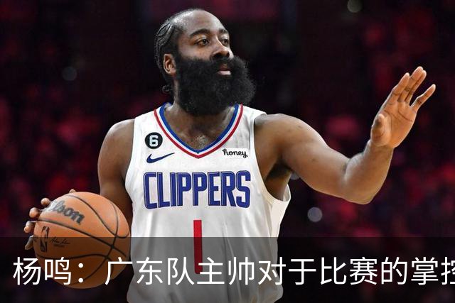 杨鸣：广东队主帅对于比赛的掌控和熟悉程度都很难让人理解